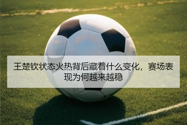 王楚钦状态火热背后藏着什么变化，赛场表现为何越来越稳