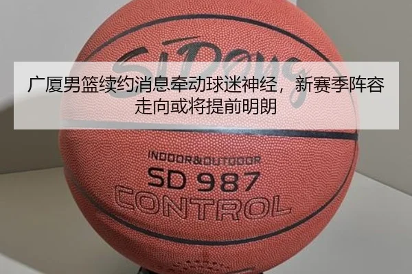 广厦男篮续约消息牵动球迷神经，新赛季阵容走向或将提前明朗